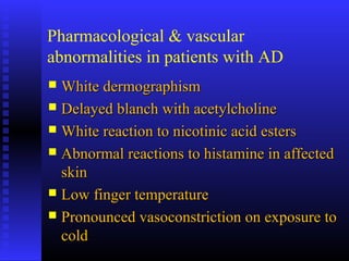 Pharmacological & vascular
abnormalities in patients with AD
 White dermographismWhite dermographism
 Delayed blanch with acetylcholineDelayed blanch with acetylcholine
 White reaction to nicotinic acid estersWhite reaction to nicotinic acid esters
 Abnormal reactions to histamine in affectedAbnormal reactions to histamine in affected
skinskin
 Low finger temperatureLow finger temperature
 Pronounced vasoconstriction on exposure toPronounced vasoconstriction on exposure to
coldcold
 