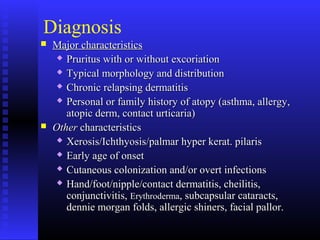Diagnosis
 Major characteristicsMajor characteristics
 Pruritus with or without excoriationPruritus with or without excoriation
 Typical morphology and distributionTypical morphology and distribution
 Chronic relapsing dermatitisChronic relapsing dermatitis
 Personal or family history of atopy (asthma, allergy,Personal or family history of atopy (asthma, allergy,
atopic derm, contact urticaria)atopic derm, contact urticaria)
 OtherOther characteristicscharacteristics
 Xerosis/Ichthyosis/palmar hyper kerat. pilarisXerosis/Ichthyosis/palmar hyper kerat. pilaris
 Early age of onsetEarly age of onset
 Cutaneous colonization and/or overt infectionsCutaneous colonization and/or overt infections
 Hand/foot/nipple/contact dermatitis, cheilitis,Hand/foot/nipple/contact dermatitis, cheilitis,
conjunctivitis,conjunctivitis, ErythrodermaErythroderma, subcapsular cataracts,, subcapsular cataracts,
dennie morgan folds, allergic shiners, facial pallor.dennie morgan folds, allergic shiners, facial pallor.
 