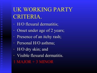 UK WORKING PARTY
CRITERIA.
- H/O flexural dermatitis;H/O flexural dermatitis;
- Onset under age of 2 years;Onset under age of 2 years;
- Presence of an itchy rash;Presence of an itchy rash;
- Personal H/O asthma;Personal H/O asthma;
- H/O dry skin; andH/O dry skin; and
- Visible flexural dermatitis.Visible flexural dermatitis.
1 MAJOR + 3 MINOR1 MAJOR + 3 MINOR
 