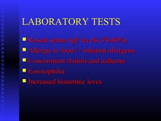 LABORATORY TESTS
 Raised serum IgE levels (70-80%)Raised serum IgE levels (70-80%)
 Allergic to food /+ inhalant allergensAllergic to food /+ inhalant allergens
 Concomitent rhinitis and asthamaConcomitent rhinitis and asthama
 EosinophiliaEosinophilia
 Increased histamine levesIncreased histamine leves
 