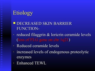 Etiology
 DECREASED SKIN BARRIERDECREASED SKIN BARRIER
FUNCTION-FUNCTION-
- reduced filaggrin & loricrin ceramide levelsreduced filaggrin & loricrin ceramide levels
((loss of FLG gene on chr 1q21loss of FLG gene on chr 1q21))
- Reduced ceramide levelsReduced ceramide levels
- increased levels of endogenous proteolyticincreased levels of endogenous proteolytic
enzymesenzymes
- Enhanced TEWLEnhanced TEWL
 