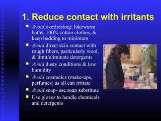 1. Reduce contact with irritants
 Avoid overheating: lukewarm
baths, 100% cotton clothes, &
keep bedding to minimum
 Avoid direct skin contact with
rough fibers, particularly wool,
& limit/eliminate detergents
 Avoid dusty conditions & low
humidity
 Avoid cosmetics (make-ups,
perfumes) as all can irritate
 Avoid soap- use soap substitute
 Use gloves to handle chemicals
and detergents
 