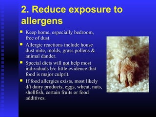 2. Reduce exposure to
allergens
 Keep home, especially bedroom,Keep home, especially bedroom,
free of dust.free of dust.
 Allergic reactions include houseAllergic reactions include house
dust mite, molds, grass pollens &dust mite, molds, grass pollens &
animal dander.animal dander.
 Special diets willSpecial diets will notnot help mosthelp most
individuals b/c little evidence thatindividuals b/c little evidence that
food is major culprit.food is major culprit.
 If food allergies exists, most likelyIf food allergies exists, most likely
d/t dairy products, eggs, wheat, nuts,d/t dairy products, eggs, wheat, nuts,
shellfish, certain fruits or foodshellfish, certain fruits or food
additives.additives.
 