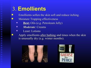3. Emollients
 Emollients soften the skin soft and reduce itching.Emollients soften the skin soft and reduce itching.
 Moisture Trapping effectivenessMoisture Trapping effectiveness
 Best:Best: Oils (e.g. Petroleum Jelly)Oils (e.g. Petroleum Jelly)
 ModerateModerate: Creams: Creams
 Least: LotionsLeast: Lotions
 Apply emollientsApply emollients after bathingafter bathing and times when the skinand times when the skin
is unusually dry (e.g. winter months).is unusually dry (e.g. winter months).
 