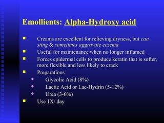 Emollients: Alpha-Hydroxy acid
 Creams are excellent for relieving dryness, butCreams are excellent for relieving dryness, but cancan
stingsting && sometimes aggravate eczemasometimes aggravate eczema
 Useful for maintenance when no longer inflamedUseful for maintenance when no longer inflamed
 Forces epidermal cells to produce keratin that is softer,Forces epidermal cells to produce keratin that is softer,
more flexible and less likely to crackmore flexible and less likely to crack
 PreparationsPreparations
 Glycolic Acid (8%)Glycolic Acid (8%)
 Lactic Acid or Lac-Hydrin (5-12%)Lactic Acid or Lac-Hydrin (5-12%)
 Urea (3-6%)Urea (3-6%)
 Use 1X/ dayUse 1X/ day
 