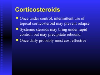 Corticosteroids
 Once under control, intermittent use of
topical corticosteroid may prevent relapse
 Systemic steroids may bring under rapid
control, but may precipitate rebound
 Once daily probably most cost effective
 