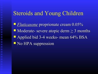 Steroids and Young Children
 FluticasoneFluticasone proprionate cream 0.05%proprionate cream 0.05%
 Moderate- severe atopic dermModerate- severe atopic derm >> 3 months3 months
 Applied bid 3-4 weeks- mean 64% BSAApplied bid 3-4 weeks- mean 64% BSA
 No HPA suppressionNo HPA suppression
 