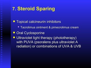 7. Steroid Sparing
 Topical calcineurin inhibitorsTopical calcineurin inhibitors

Tacrolimus ointment & pimecrolimus creamTacrolimus ointment & pimecrolimus cream
 Oral CyclosporineOral Cyclosporine
 Ultraviolet light therapy (phototherapy)Ultraviolet light therapy (phototherapy)
with PUVA (psoralens plus ultraviolet Awith PUVA (psoralens plus ultraviolet A
radiation) or combinations of UVA & UVBradiation) or combinations of UVA & UVB
 
