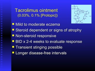 Tacrolimus ointment
(0.03%, 0.1% [Protopic])
 Mild to moderate eczemaMild to moderate eczema
 Steroid dependent or signs of atrophySteroid dependent or signs of atrophy
 Non-steroid responsiveNon-steroid responsive
 BID x 2-4 weeks to evaluate responseBID x 2-4 weeks to evaluate response
 Transient stinging possibleTransient stinging possible
 Longer disease-free intervalsLonger disease-free intervals
 