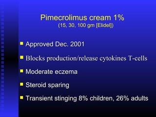 Pimecrolimus cream 1%
(15, 30, 100 gm [Elidel])
 Approved Dec. 2001Approved Dec. 2001
 Blocks production/release cytokines T-cellsBlocks production/release cytokines T-cells
 Moderate eczemaModerate eczema
 Steroid sparingSteroid sparing
 Transient stinging 8% children, 26% adultsTransient stinging 8% children, 26% adults
 