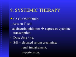 9. SYSTEMIC THERAPY
 CYCLOSPPORINCYCLOSPPORIN
- Acts on T cell- Acts on T cell
-calcineurin inhibittor-calcineurin inhibittor  supresses cytokinesupresses cytokine
transcription.transcription.
- Dose 5mg / kg.Dose 5mg / kg.
- S/E – elevated serum creatinine;S/E – elevated serum creatinine;
renal impairement;renal impairement;
hypertension.hypertension.
 
