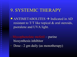 9. SYSTEMIC THERAPY
 ANTIMETABOLITESANTIMETABOLITES  Indicated in ADIndicated in AD
resistant to T/T like topical & oral steroids,resistant to T/T like topical & oral steroids,
psoralene and UVA light.psoralene and UVA light.
- Mycophenolate mofetil- Mycophenolate mofetil – purine– purine
biosynthesis inhibitorbiosynthesis inhibitor
- Dose - 2 gm daily (as monotherapy)Dose - 2 gm daily (as monotherapy)
 