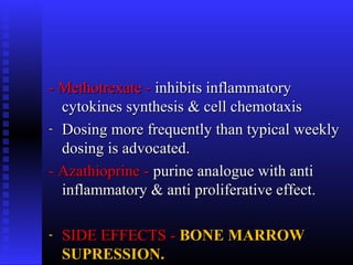 - Methotrexate -- Methotrexate - inhibits inflammatoryinhibits inflammatory
cytokines synthesis & cell chemotaxiscytokines synthesis & cell chemotaxis
- Dosing more frequently than typical weeklyDosing more frequently than typical weekly
dosing is advocated.dosing is advocated.
- Azathioprine -- Azathioprine - purine analogue with antipurine analogue with anti
inflammatory & anti proliferative effect.inflammatory & anti proliferative effect.
- SIDE EFFECTS -SIDE EFFECTS - BONE MARROWBONE MARROW
SUPRESSION.SUPRESSION.
 