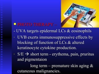  PHOTO THERAPY –PHOTO THERAPY –
- UVA- UVA targets epidermal LCs & eosinophilstargets epidermal LCs & eosinophils
- UVB exerts immunosuppressive effects byUVB exerts immunosuppressive effects by
blocking of function of LCs & alteredblocking of function of LCs & altered
keratinocyte cytokine production.keratinocyte cytokine production.
- S/ES/E  short term - erythema, pain, pruritusshort term - erythema, pain, pruritus
and pigmentaionand pigmentaion
long term – premature skin aging &long term – premature skin aging &
cutaneous malignancies.cutaneous malignancies.
 