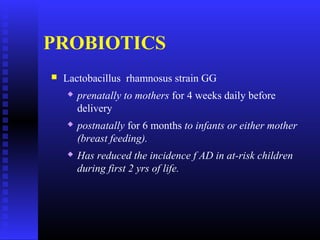 PROBIOTICS
 Lactobacillus rhamnosus strain GG
 prenatally to mothers for 4 weeks daily before
delivery
 postnatally for 6 months to infants or either mother
(breast feeding).
 Has reduced the incidence f AD in at-risk children
during first 2 yrs of life.
 