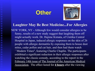Other
Laughter May Be Best Medicine...For Allergies
NEW YORK, NY - Although few would consider allergies to be
funny, results of a new study suggest that laughing them off
might actually work. Dr. Hajime Kimata, of Unitika Central
Hospital in Japan, induced allergic responses on the skin of 26
people with allergic dermatitis by exposing them to house dust
mites, cedar pollen and cat hair, and then had them watch
``Modern Times'', featuring Charlie Chaplin. The participants
exhibited a significant reduction in their allergic responses after
watching the classic comedy, according to the report in the
February 14th issue of The Journal of the American Medical
Association. The effect lasted for 4 hours after the viewing
 