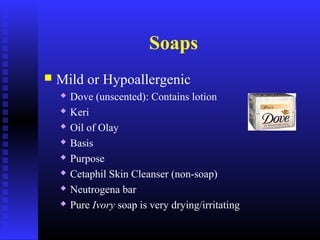 Soaps
 Mild or Hypoallergenic
 Dove (unscented): Contains lotion
 Keri
 Oil of Olay
 Basis
 Purpose
 Cetaphil Skin Cleanser (non-soap)
 Neutrogena bar
 Pure Ivory soap is very drying/irritating
 