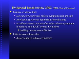 Evidenced-based review 2002 (BMJ Clinical Evidence)
 Positive evidence that:Positive evidence that:
 topical corticosteroidstopical corticosteroids relieve symptoms and are saferelieve symptoms and are safe
 emollientsemollients && steroidssteroids better than steroids alonebetter than steroids alone
 excellent control of house dustexcellent control of house dust mite reduces symptomsmite reduces symptoms
if positive mite RAST scores & childrenif positive mite RAST scores & children
 bedding covers most effectivebedding covers most effective
 Little to no evidence that:Little to no evidence that:
 dietary change reduces symptomsdietary change reduces symptoms
 