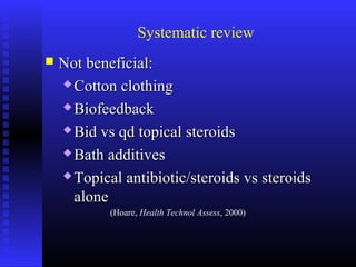 Systematic review
 Not beneficial:Not beneficial:
 Cotton clothingCotton clothing
 BiofeedbackBiofeedback
 Bid vs qd topical steroidsBid vs qd topical steroids
 Bath additivesBath additives
 Topical antibiotic/steroids vs steroidsTopical antibiotic/steroids vs steroids
alonealone
(Hoare, Health Technol Assess, 2000)
 