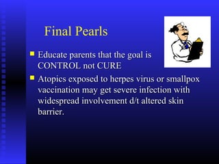 Final Pearls
 Educate parents that the goal isEducate parents that the goal is
CONTROL not CURECONTROL not CURE
 Atopics exposed to herpes virus or smallpoxAtopics exposed to herpes virus or smallpox
vaccination may get severe infection withvaccination may get severe infection with
widespread involvement d/t altered skinwidespread involvement d/t altered skin
barrier.barrier.
 