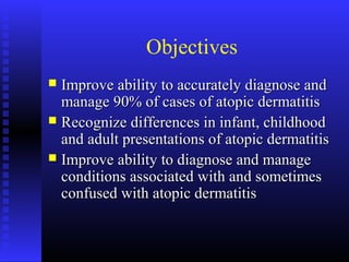 Objectives
 Improve ability to accurately diagnose andImprove ability to accurately diagnose and
manage 90% of cases of atopic dermatitismanage 90% of cases of atopic dermatitis
 Recognize differences in infant, childhoodRecognize differences in infant, childhood
and adult presentations of atopic dermatitisand adult presentations of atopic dermatitis
 Improve ability to diagnose and manageImprove ability to diagnose and manage
conditions associated with and sometimesconditions associated with and sometimes
confused with atopic dermatitisconfused with atopic dermatitis
 
