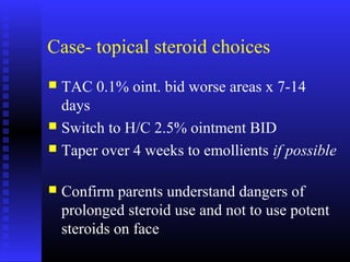 Case- topical steroid choices
 TAC 0.1% oint. bid worse areas x 7-14
days
 Switch to H/C 2.5% ointment BID
 Taper over 4 weeks to emollients if possible
 Confirm parents understand dangers of
prolonged steroid use and not to use potent
steroids on face
 