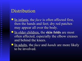 Distribution
 In infantsIn infants, the, the faceface is often affected first,is often affected first,
then the hands and feet; dry red patchesthen the hands and feet; dry red patches
may appear all over the body.may appear all over the body.
 In older children,In older children, thethe skin foldsskin folds are mostare most
often affected, especially the elbow creasesoften affected, especially the elbow creases
and behind the knees.and behind the knees.
 In adultsIn adults, the, the faceface andand handshands are more likelyare more likely
to be involved.to be involved.
 