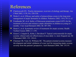 References
 Charlesworth EN . Pruritic dermatoses: overview of etiology and therapy. AmCharlesworth EN . Pruritic dermatoses: overview of etiology and therapy. Am
J Med 2002; 113S, 9A: 25S-33S.J Med 2002; 113S, 9A: 25S-33S.
 Wahn U, et al. Efficacy and safety of pimecrolimus cream in the long-termWahn U, et al. Efficacy and safety of pimecrolimus cream in the long-term
management of atopic dermatitis in children. Pediatrics 2002; 110 (1 Pt 1): e2.management of atopic dermatitis in children. Pediatrics 2002; 110 (1 Pt 1): e2.
 Friedlander SF, et al. Safety of fluticasone proprionate cream 0.05% for theFriedlander SF, et al. Safety of fluticasone proprionate cream 0.05% for the
treatment of severe and extensive atopic dermatitis in children as young as 3treatment of severe and extensive atopic dermatitis in children as young as 3
months. J Am Acad Dermatol 2002; 46: 387-394.months. J Am Acad Dermatol 2002; 46: 387-394.
 Hoare C, et al. Systematic review of treatments for atopic eczema. HealthHoare C, et al. Systematic review of treatments for atopic eczema. Health
Technol Assess 2000; 2: 1-191.Technol Assess 2000; 2: 1-191.
 Green C, Colquitt JL, Kirby J, Davidson P. Topical corticosteroids for atopicGreen C, Colquitt JL, Kirby J, Davidson P. Topical corticosteroids for atopic
eczema: clinical and cost effectiveness of once-daily vs. more frequent use. Breczema: clinical and cost effectiveness of once-daily vs. more frequent use. Br
J Dermatol 2005; 152: 130-41.J Dermatol 2005; 152: 130-41.
 Charman CR, Venn AJ, Williams HC. The patient-oriented eczema measure:Charman CR, Venn AJ, Williams HC. The patient-oriented eczema measure:
development and initial validation of a new tool for measuring atopic eczemadevelopment and initial validation of a new tool for measuring atopic eczema
severity from the patients' perspective. Arch Dermatol 2004; 140: 1513-9.severity from the patients' perspective. Arch Dermatol 2004; 140: 1513-9.
 