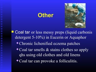Other
 Coal tar or less messy preps (liquid carbonis
detergent 5-10%) in Eucerin or Aquaphor
 Chronic lichenified eczema patches
 Coal tar smells & stains clothes so apply
qhs using old clothes and old linens
 Coal tar can provoke a folliculitis.
 