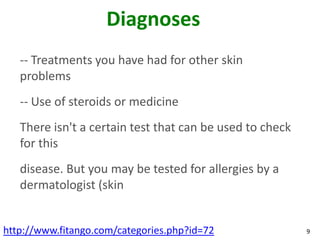 Diagnoses
   -- Treatments you have had for other skin
   problems
   -- Use of steroids or medicine
   There isn't a certain test that can be used to check
   for this
   disease. But you may be tested for allergies by a
   dermatologist (skin


http://www.fitango.com/categories.php?id=72               9
 