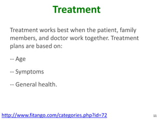 Treatment
   Treatment works best when the patient, family
   members, and doctor work together. Treatment
   plans are based on:
   -- Age
   -- Symptoms
   -- General health.



http://www.fitango.com/categories.php?id=72        11
 