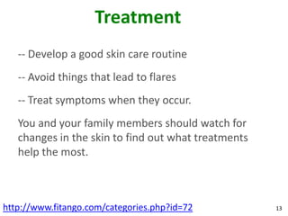 Treatment
   -- Develop a good skin care routine
   -- Avoid things that lead to flares
   -- Treat symptoms when they occur.
   You and your family members should watch for
   changes in the skin to find out what treatments
   help the most.



http://www.fitango.com/categories.php?id=72          13
 