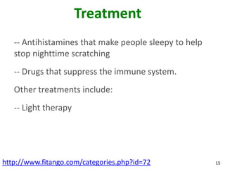 Treatment
   -- Antihistamines that make people sleepy to help
   stop nighttime scratching
   -- Drugs that suppress the immune system.
   Other treatments include:
   -- Light therapy




http://www.fitango.com/categories.php?id=72            15
 