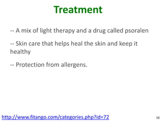 Treatment
   -- A mix of light therapy and a drug called psoralen
   -- Skin care that helps heal the skin and keep it
   healthy
   -- Protection from allergens.




http://www.fitango.com/categories.php?id=72               16
 