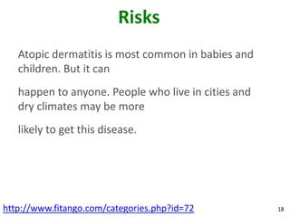 Risks
   Atopic dermatitis is most common in babies and
   children. But it can
   happen to anyone. People who live in cities and
   dry climates may be more
   likely to get this disease.




http://www.fitango.com/categories.php?id=72          18
 