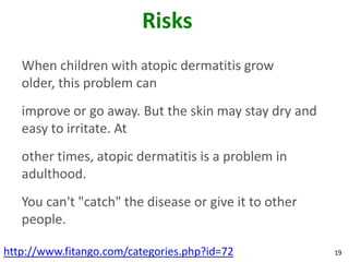 Risks
   When children with atopic dermatitis grow
   older, this problem can
   improve or go away. But the skin may stay dry and
   easy to irritate. At
   other times, atopic dermatitis is a problem in
   adulthood.
   You can't "catch" the disease or give it to other
   people.

http://www.fitango.com/categories.php?id=72            19
 