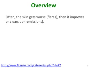 Overview
   Often, the skin gets worse (flares), then it improves
   or clears up (remissions).




http://www.fitango.com/categories.php?id=72                2
 
