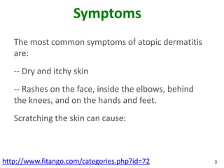 Symptoms
   The most common symptoms of atopic dermatitis
   are:
   -- Dry and itchy skin
   -- Rashes on the face, inside the elbows, behind
   the knees, and on the hands and feet.
   Scratching the skin can cause:



http://www.fitango.com/categories.php?id=72           3
 