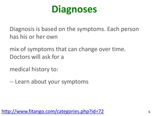 Diagnoses
   Diagnosis is based on the symptoms. Each person
   has his or her own
   mix of symptoms that can change over time.
   Doctors will ask for a
   medical history to:
   -- Learn about your symptoms



http://www.fitango.com/categories.php?id=72          6
 
