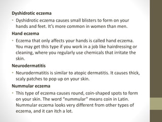 Dyshidrotic eczema
• Dyshidrotic eczema causes small blisters to form on your
hands and feet. It’s more common in women than men.
Hand eczema
• Eczema that only affects your hands is called hand eczema.
You may get this type if you work in a job like hairdressing or
cleaning, where you regularly use chemicals that irritate the
skin.
Neurodermatitis
• Neurodermatitis is similar to atopic dermatitis. It causes thick,
scaly patches to pop up on your skin.
Nummular eczema
• This type of eczema causes round, coin-shaped spots to form
on your skin. The word “nummular” means coin in Latin.
Nummular eczema looks very different from other types of
eczema, and it can itch a lot.
 
