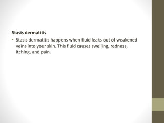 Stasis dermatitis
• Stasis dermatitis happens when fluid leaks out of weakened
veins into your skin. This fluid causes swelling, redness,
itching, and pain.
 