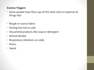 Eczema Triggers
• Some people have flare-ups of the itchy rash in response to
things like:
• Rough or coarse fabric
• Feeling too hot or cold
• Household products like soap or detergent
• Animal dander
• Respiratory infections or colds
• Stress
• Sweat
 