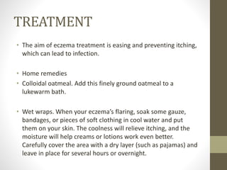 TREATMENT
• The aim of eczema treatment is easing and preventing itching,
which can lead to infection.
• Home remedies
• Colloidal oatmeal. Add this finely ground oatmeal to a
lukewarm bath.
• Wet wraps. When your eczema’s flaring, soak some gauze,
bandages, or pieces of soft clothing in cool water and put
them on your skin. The coolness will relieve itching, and the
moisture will help creams or lotions work even better.
Carefully cover the area with a dry layer (such as pajamas) and
leave in place for several hours or overnight.
 