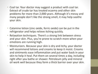 • Coal tar. Your doctor may suggest a product with coal tar.
Extract of crude tar has treated eczema and other skin
problems for more than 2,000 years. Although it’s messy and
many people don’t like the strong smell, it may help soothe
your skin.
• Calamine lotion (zinc oxide, ferric oxide) can be put in the
refrigerator and helps relieve itching quickly.
• Relaxation techniques. There’s a strong link between stress
and your skin. Plus, you’re prone to scratch more when your
emotions are running high.
• Moisturizers. Because your skin is dry and itchy, your doctor
will recommend lotions and creams to keep it moist. Creams
and ointments ease inflammation and put water back in your
skin to help it heal. Put them on several times a day, including
right after you bathe or shower. Petroleum jelly and mineral
oil work well because they form a thick barrier over your skin.
 
