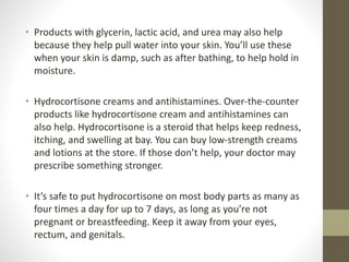 • Products with glycerin, lactic acid, and urea may also help
because they help pull water into your skin. You’ll use these
when your skin is damp, such as after bathing, to help hold in
moisture.
• Hydrocortisone creams and antihistamines. Over-the-counter
products like hydrocortisone cream and antihistamines can
also help. Hydrocortisone is a steroid that helps keep redness,
itching, and swelling at bay. You can buy low-strength creams
and lotions at the store. If those don’t help, your doctor may
prescribe something stronger.
• It’s safe to put hydrocortisone on most body parts as many as
four times a day for up to 7 days, as long as you’re not
pregnant or breastfeeding. Keep it away from your eyes,
rectum, and genitals.
 