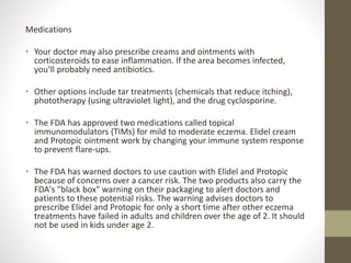 Medications
• Your doctor may also prescribe creams and ointments with
corticosteroids to ease inflammation. If the area becomes infected,
you’ll probably need antibiotics.
• Other options include tar treatments (chemicals that reduce itching),
phototherapy (using ultraviolet light), and the drug cyclosporine.
• The FDA has approved two medications called topical
immunomodulators (TIMs) for mild to moderate eczema. Elidel cream
and Protopic ointment work by changing your immune system response
to prevent flare-ups.
• The FDA has warned doctors to use caution with Elidel and Protopic
because of concerns over a cancer risk. The two products also carry the
FDA's "black box" warning on their packaging to alert doctors and
patients to these potential risks. The warning advises doctors to
prescribe Elidel and Protopic for only a short time after other eczema
treatments have failed in adults and children over the age of 2. It should
not be used in kids under age 2.
 