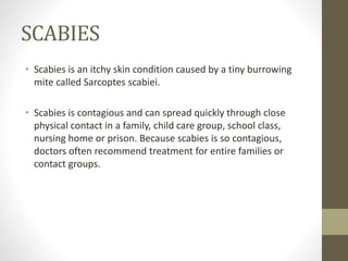 SCABIES
• Scabies is an itchy skin condition caused by a tiny burrowing
mite called Sarcoptes scabiei.
• Scabies is contagious and can spread quickly through close
physical contact in a family, child care group, school class,
nursing home or prison. Because scabies is so contagious,
doctors often recommend treatment for entire families or
contact groups.
 