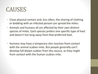 CAUSES
• Close physical contact and, less often, the sharing of clothing
or bedding with an infected person can spread the mites.
• Animals and humans all are affected by their own distinct
species of mites. Each species prefers one specific type of host
and doesn't live long away from that preferred host.
• Humans may have a temporary skin reaction from contact
with the animal scabies mite. But people generally can't
develop full-blown scabies from this source, as they might
from contact with the human scabies mite.
 