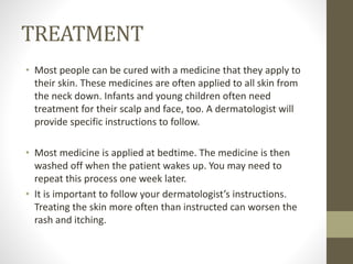 TREATMENT
• Most people can be cured with a medicine that they apply to
their skin. These medicines are often applied to all skin from
the neck down. Infants and young children often need
treatment for their scalp and face, too. A dermatologist will
provide specific instructions to follow.
• Most medicine is applied at bedtime. The medicine is then
washed off when the patient wakes up. You may need to
repeat this process one week later.
• It is important to follow your dermatologist’s instructions.
Treating the skin more often than instructed can worsen the
rash and itching.
 