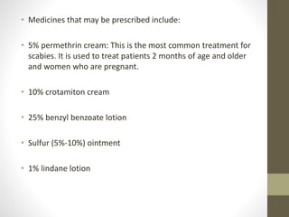 • Medicines that may be prescribed include:
• 5% permethrin cream: This is the most common treatment for
scabies. It is used to treat patients 2 months of age and older
and women who are pregnant.
• 10% crotamiton cream
• 25% benzyl benzoate lotion
• Sulfur (5%-10%) ointment
• 1% lindane lotion
 